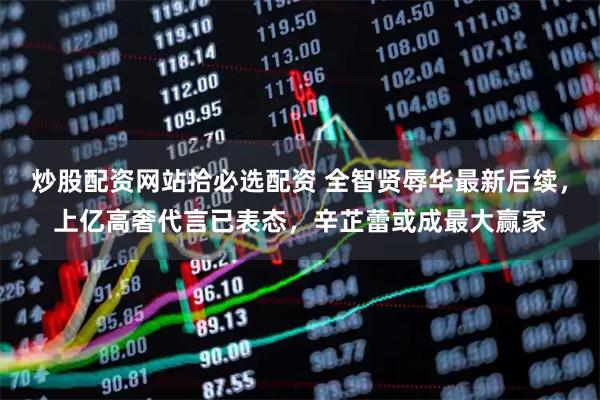 炒股配资网站拾必选配资 全智贤辱华最新后续，上亿高奢代言已表态，辛芷蕾或成最大赢家