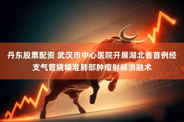 丹东股票配资 武汉市中心医院开展湖北省首例经支气管镜精准肺部肿瘤射频消融术