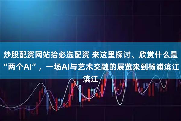 炒股配资网站拾必选配资 来这里探讨、欣赏什么是“两个AI”，一场AI与艺术交融的展览来到杨浦滨江