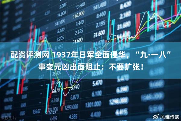 配资评测网 1937年日军全面侵华，“九·一八”事变元凶出面阻止：不要扩张！