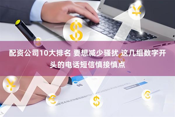配资公司10大排名 要想减少骚扰 这几组数字开头的电话短信慎接慎点