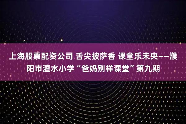 上海股票配资公司 舌尖披萨香 课堂乐未央——濮阳市澶水小学“爸妈别样课堂”第九期