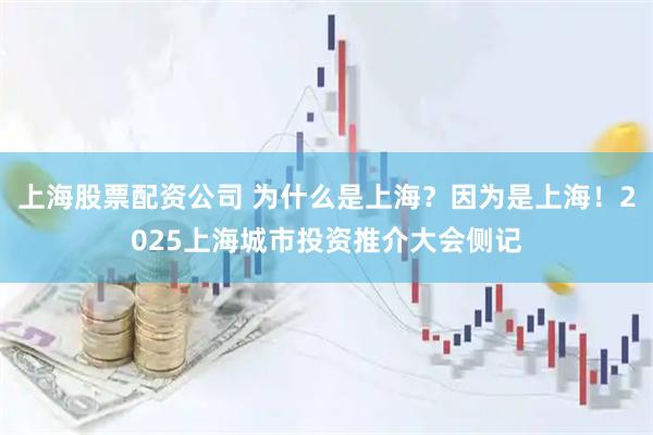 上海股票配资公司 为什么是上海？因为是上海！2025上海城市投资推介大会侧记