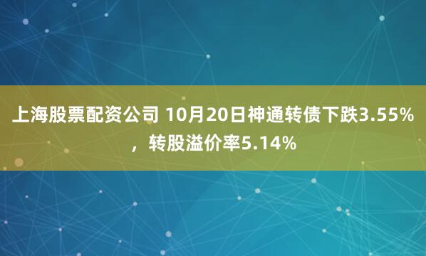 上海股票配资公司 10月20日神通转债下跌3.55%，转股溢价率5.14%