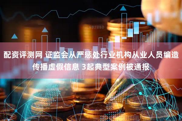 配资评测网 证监会从严惩处行业机构从业人员编造传播虚假信息 3起典型案例被通报