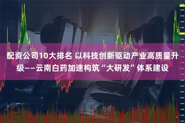 配资公司10大排名 以科技创新驱动产业高质量升级——云南白药加速构筑“大研发”体系建设