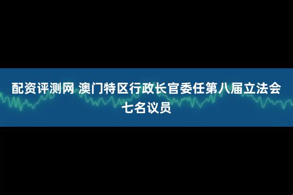 配资评测网 澳门特区行政长官委任第八届立法会七名议员