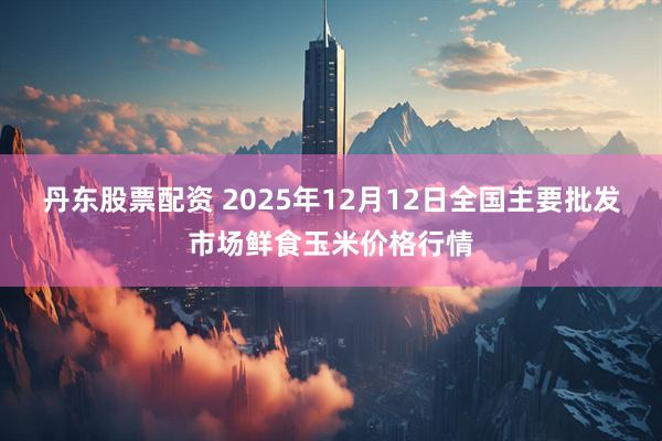 丹东股票配资 2025年12月12日全国主要批发市场鲜食玉米价格行情