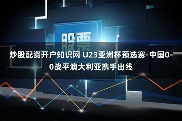 炒股配资开户知识网 U23亚洲杯预选赛-中国0-0战平澳大利亚携手出线