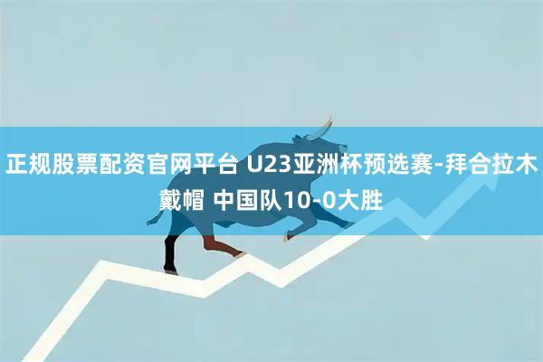 正规股票配资官网平台 U23亚洲杯预选赛-拜合拉木戴帽 中国队10-0大胜