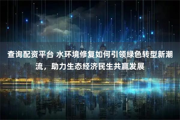 查询配资平台 水环境修复如何引领绿色转型新潮流，助力生态经济民生共赢发展