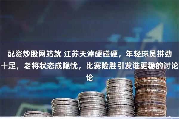配资炒股网站就 江苏天津硬碰硬，年轻球员拼劲十足，老将状态成隐忧，比赛险胜引发谁更稳的讨论