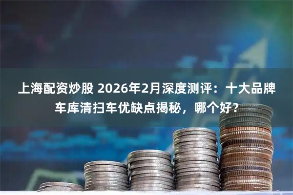 上海配资炒股 2026年2月深度测评：十大品牌车库清扫车优缺点揭秘，哪个好？