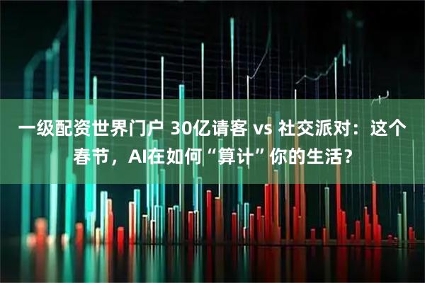 一级配资世界门户 30亿请客 vs 社交派对：这个春节，AI在如何“算计”你的生活？