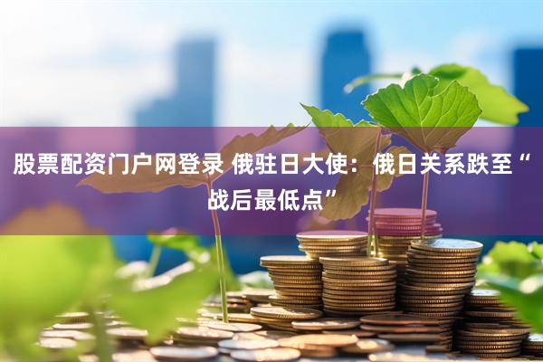 股票配资门户网登录 俄驻日大使：俄日关系跌至“战后最低点”
