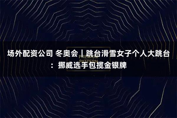 场外配资公司 冬奥会｜跳台滑雪女子个人大跳台：挪威选手包揽金银牌