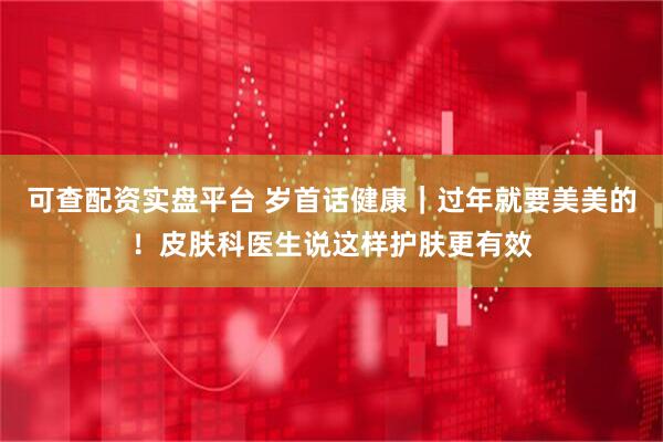 可查配资实盘平台 岁首话健康｜过年就要美美的！皮肤科医生说这样护肤更有效