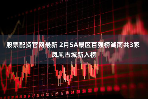 股票配资官网最新 2月5A景区百强榜湖南共3家 凤凰古城新入榜