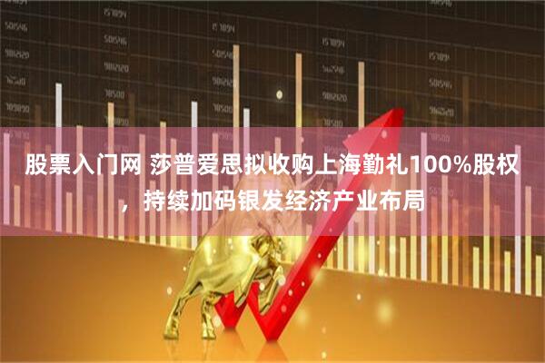 股票入门网 莎普爱思拟收购上海勤礼100%股权，持续加码银发经济产业布局