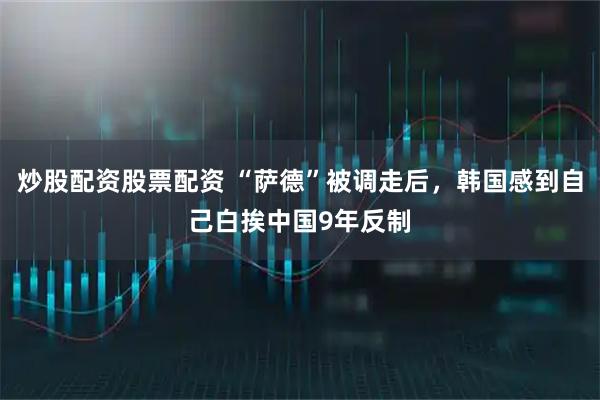 炒股配资股票配资 “萨德”被调走后，韩国感到自己白挨中国9年反制