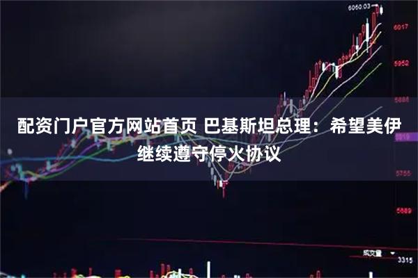 配资门户官方网站首页 巴基斯坦总理：希望美伊继续遵守停火协议