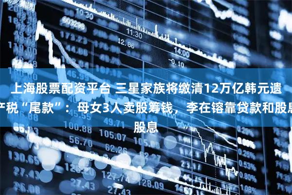 上海股票配资平台 三星家族将缴清12万亿韩元遗产税“尾款”：母女3人卖股筹钱，李在镕靠贷款和股息
